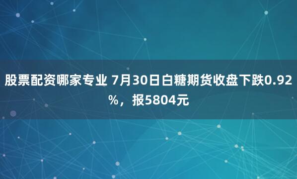 股票配资哪家专业 7月30日白糖期货收盘下跌0.92%，报5804元