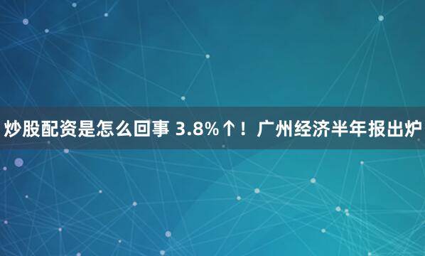 炒股配资是怎么回事 3.8%↑！广州经济半年报出炉