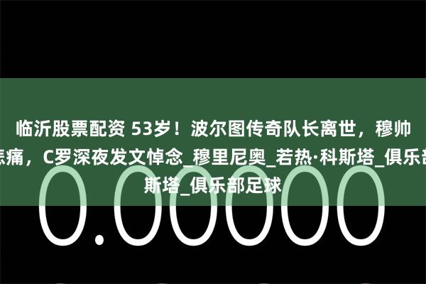 临沂股票配资 53岁！波尔图传奇队长离世，穆帅强忍悲痛，C罗深夜发文悼念_穆里尼奥_若热·科斯塔_俱乐部足球