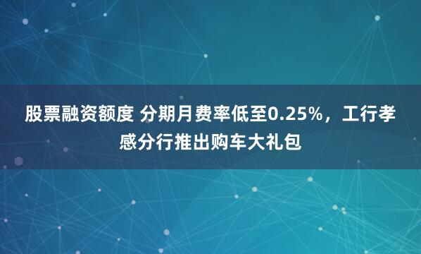 股票融资额度 分期月费率低至0.25%，工行孝感分行推出购车大礼包