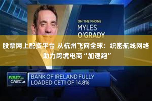 股票网上配资平台 从杭州飞向全球：织密航线网络 助力跨境电商“加速跑”