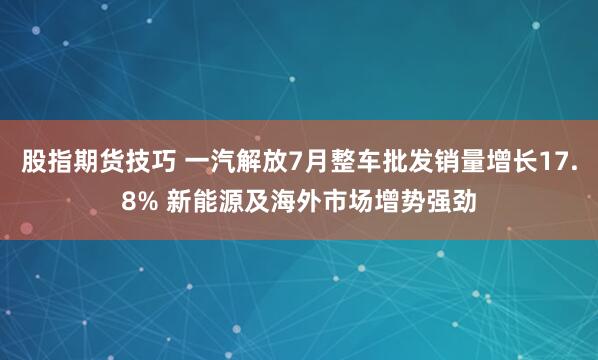 股指期货技巧 一汽解放7月整车批发销量增长17.8% 新能源及海外市场增势强劲