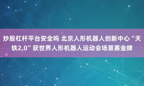 炒股杠杆平台安全吗 北京人形机器人创新中心“天轶2.0”获世界人形机器人运动会场景赛金牌
