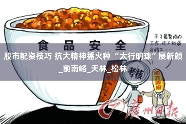 股市配资技巧 抗大精神播火种 “太行明珠”展新颜_前南峪_天林_松林