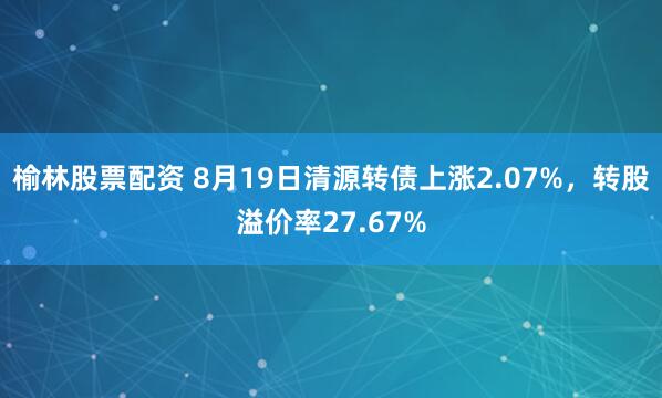 榆林股票配资 8月19日清源转债上涨2.07%，转股溢价率27.67%