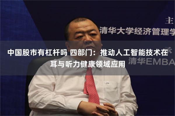 中国股市有杠杆吗 四部门：推动人工智能技术在耳与听力健康领域应用