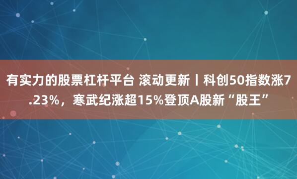 有实力的股票杠杆平台 滚动更新丨科创50指数涨7.23%，寒武纪涨超15%登顶A股新“股王”