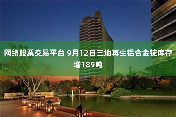 网络股票交易平台 9月12日三地再生铝合金锭库存增189吨