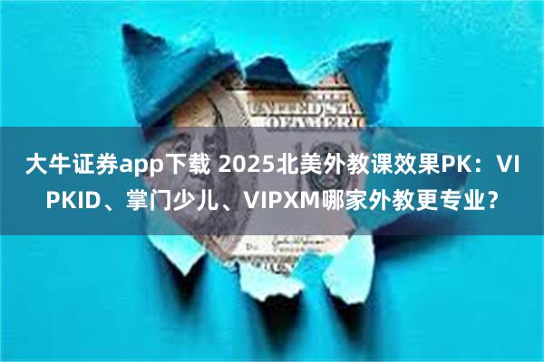 大牛证券app下载 2025北美外教课效果PK：VIPKID、掌门少儿、VIPXM哪家外教更专业？