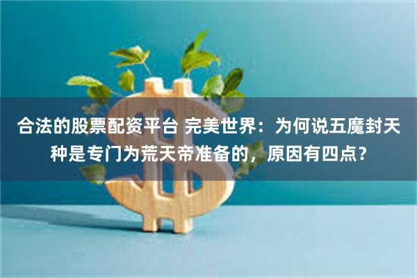 合法的股票配资平台 完美世界：为何说五魔封天种是专门为荒天帝准备的，原因有四点？