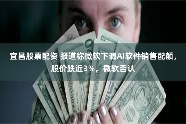 宜昌股票配资 报道称微软下调AI软件销售配额,股价跌近3%,微软否认