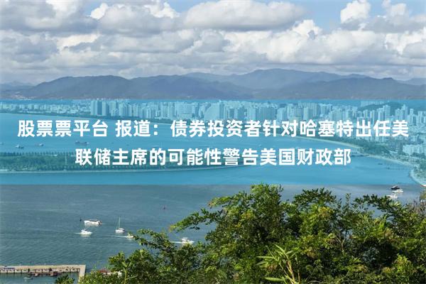 股票票平台 报道:债券投资者针对哈塞特出任美联储主席的可能性警告美国财政部