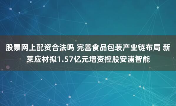 股票网上配资合法吗 完善食品包装产业链布局 新莱应材拟1.57亿元增资控股安浦智能