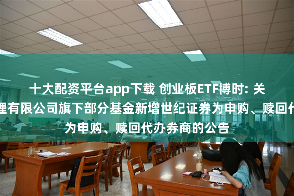 十大配资平台app下载 创业板ETF博时: 关于博时基金管理有限公司旗下部分基金新增世纪证券为申购、赎回代办券商的公告