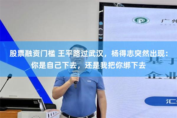 股票融资门槛 王平路过武汉，杨得志突然出现：你是自己下去，还是我把你绑下去