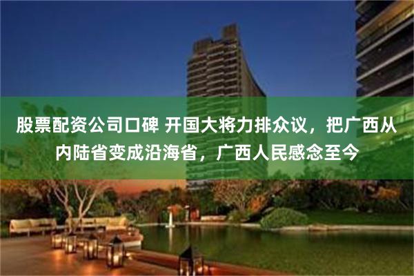 股票配资公司口碑 开国大将力排众议，把广西从内陆省变成沿海省，广西人民感念至今