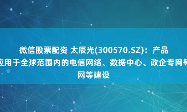微信股票配资 太辰光(300570.SZ)：产品广泛应用于全球范围内的电信网络、数据中心、政企专网等建设